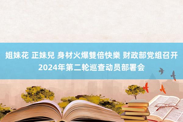 姐妹花 正妹兒 身材火爆雙倍快樂 财政部党组召开2024年第二轮巡查动员部署会