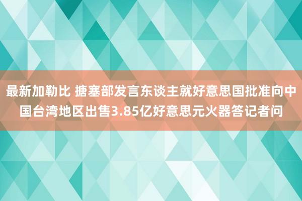 最新加勒比 搪塞部发言东谈主就好意思国批准向中国台湾地区出售3.85亿好意思元火器答记者问