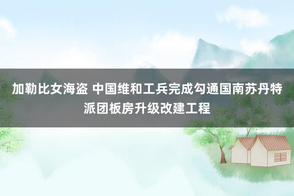 加勒比女海盗 中国维和工兵完成勾通国南苏丹特派团板房升级改建工程