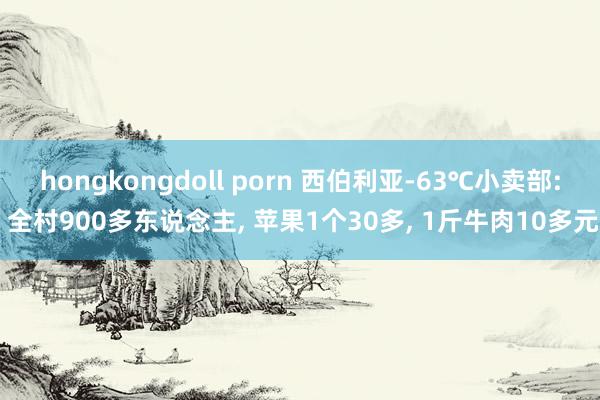 hongkongdoll porn 西伯利亚-63℃小卖部: 全村900多东说念主， 苹果1个30多， 1斤牛肉10多元