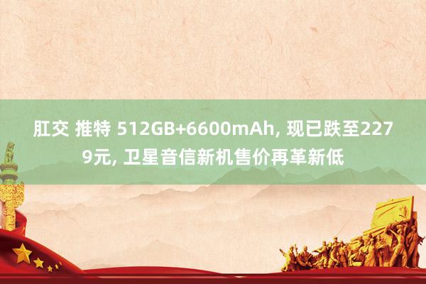 肛交 推特 512GB+6600mAh， 现已跌至2279元， 卫星音信新机售价再革新低