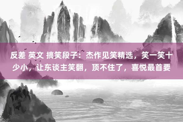 反差 英文 搞笑段子：杰作见笑精选，笑一笑十少小，让东谈主笑翻，顶不住了，喜悦最首要