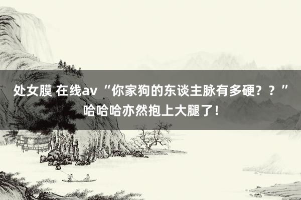 处女膜 在线av “你家狗的东谈主脉有多硬？？”哈哈哈亦然抱上大腿了！