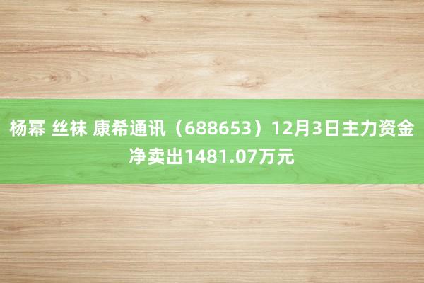 杨幂 丝袜 康希通讯（688653）12月3日主力资金净卖出1481.07万元