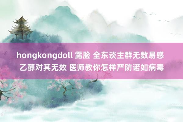 hongkongdoll 露脸 全东谈主群无数易感 乙醇对其无效 医师教你怎样严防诺如病毒