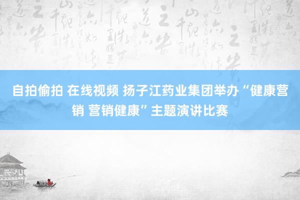 自拍偷拍 在线视频 扬子江药业集团举办“健康营销 营销健康”主题演讲比赛