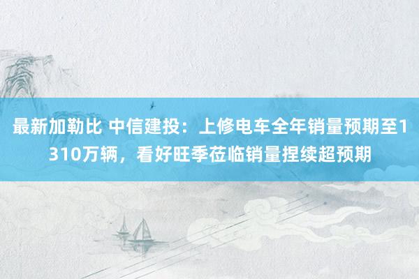 最新加勒比 中信建投：上修电车全年销量预期至1310万辆，看好旺季莅临销量捏续超预期