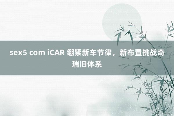 sex5 com iCAR 绷紧新车节律，新布置挑战奇瑞旧体系