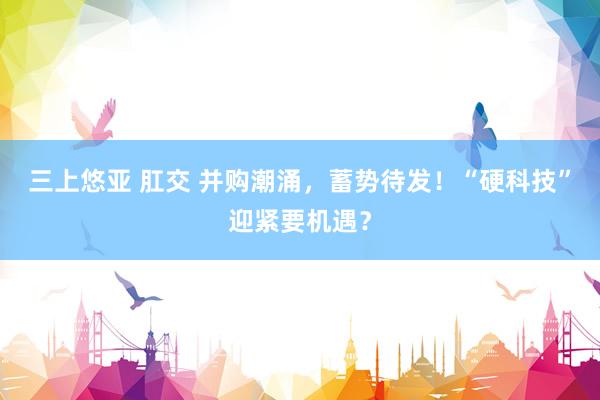 三上悠亚 肛交 并购潮涌，蓄势待发！“硬科技”迎紧要机遇？