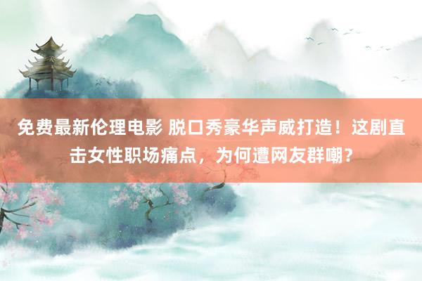 免费最新伦理电影 脱口秀豪华声威打造！这剧直击女性职场痛点，为何遭网友群嘲？