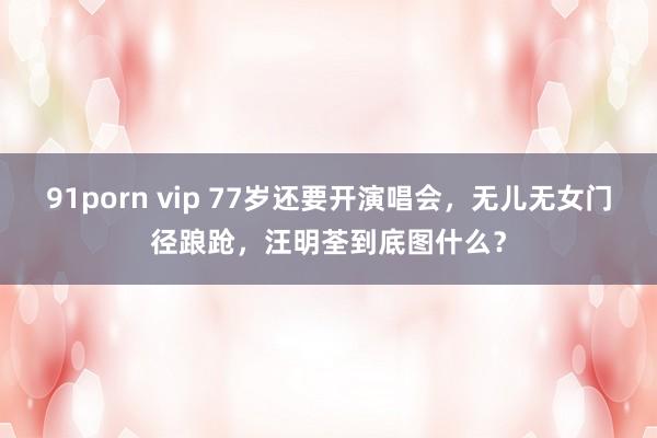 91porn vip 77岁还要开演唱会，无儿无女门径踉跄，汪明荃到底图什么？