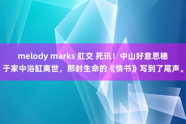 melody marks 肛交 死讯！中山好意思穗于家中浴缸离世，那封生命的《情书》写到了尾声。