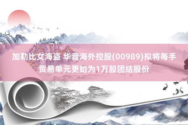 加勒比女海盗 华音海外控股(00989)拟将每手贸易单元更始为1万股团结股份