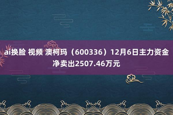 ai换脸 视频 澳柯玛（600336）12月6日主力资金净卖出2507.46万元