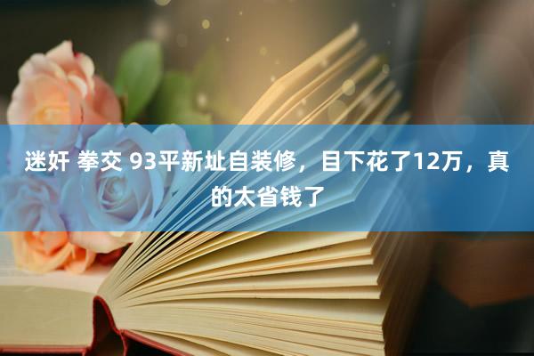 迷奸 拳交 93平新址自装修，目下花了12万，真的太省钱了