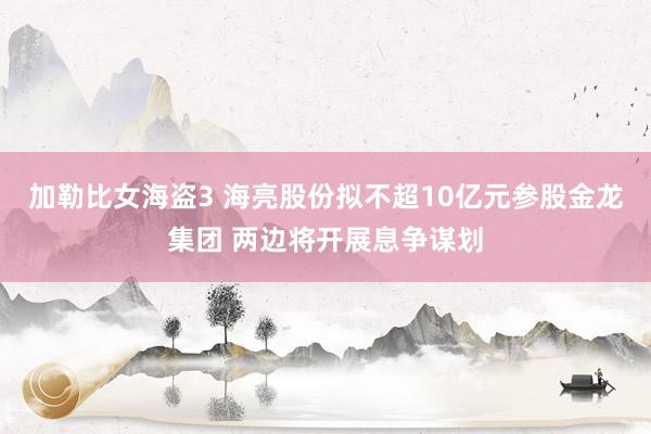 加勒比女海盗3 海亮股份拟不超10亿元参股金龙集团 两边将开展息争谋划