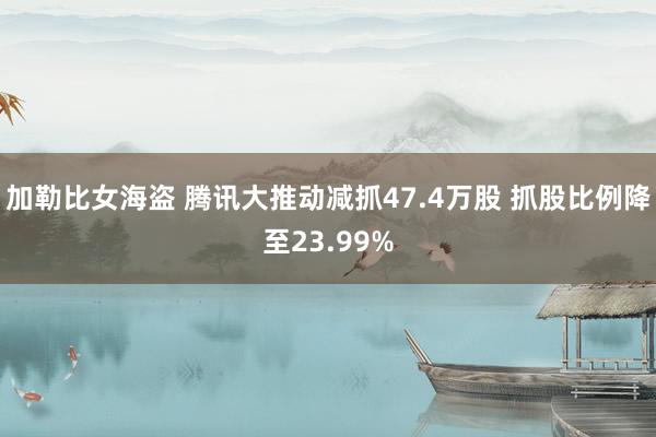 加勒比女海盗 腾讯大推动减抓47.4万股 抓股比例降至23.99%