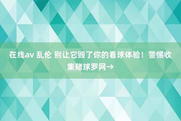 在线av 乱伦 别让它毁了你的看球体验！警惕收集赌球罗网→