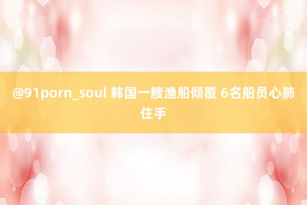 @91porn_soul 韩国一艘渔船倾覆 6名船员心肺住手