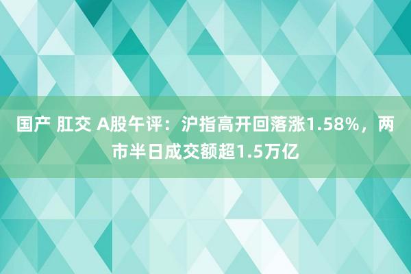 国产 肛交 A股午评：沪指高开回落涨1.58%，两市半日成交额超1.5万亿