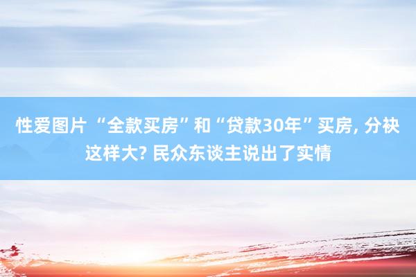 性爱图片 “全款买房”和“贷款30年”买房， 分袂这样大? 民众东谈主说出了实情