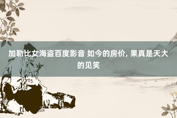 加勒比女海盗百度影音 如今的房价， 果真是天大的见笑