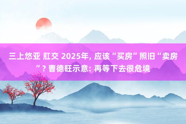 三上悠亚 肛交 2025年， 应该“买房”照旧“卖房”? 曹德旺示意: 再等下去很危境