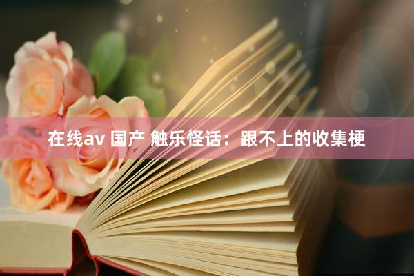 在线av 国产 触乐怪话：跟不上的收集梗