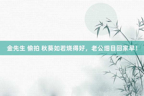 金先生 偷拍 秋葵如若烧得好，老公细目回家早！