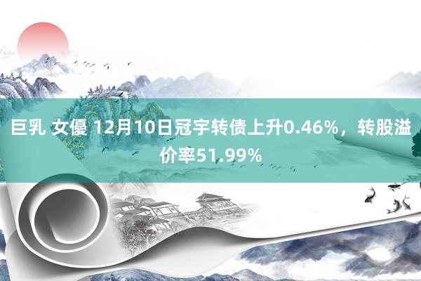 巨乳 女優 12月10日冠宇转债上升0.46%，转股溢价率51.99%