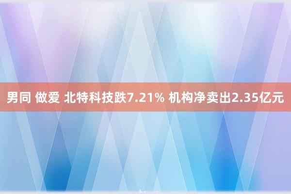 男同 做爱 北特科技跌7.21% 机构净卖出2.35亿元