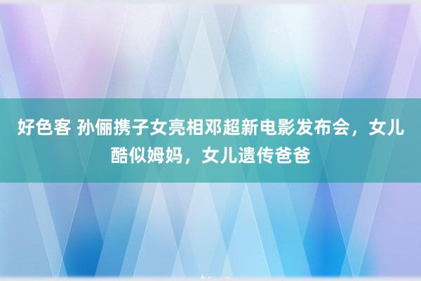 好色客 孙俪携子女亮相邓超新电影发布会，女儿酷似姆妈，女儿遗传爸爸