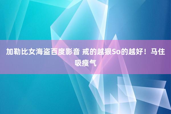 加勒比女海盗百度影音 戒的越狠So的越好！马住吸瘦气