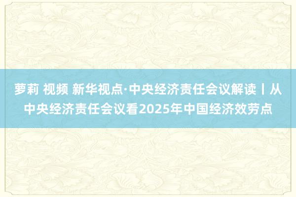 萝莉 视频 新华视点·中央经济责任会议解读丨从中央经济责任会议看2025年中国经济效劳点