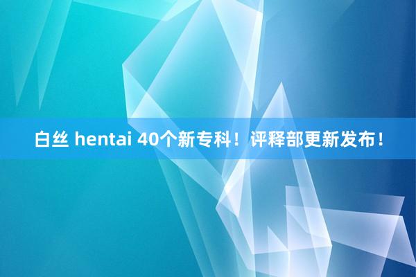 白丝 hentai 40个新专科！评释部更新发布！