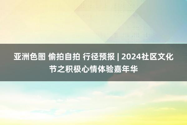 亚洲色图 偷拍自拍 行径预报 | 2024社区文化节之积极心情体验嘉年华