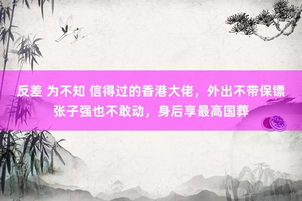 反差 为不知 信得过的香港大佬，外出不带保镖张子强也不敢动，身后享最高国葬