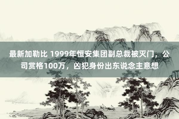 最新加勒比 1999年恒安集团副总裁被灭门，公司赏格100万，凶犯身份出东说念主意想