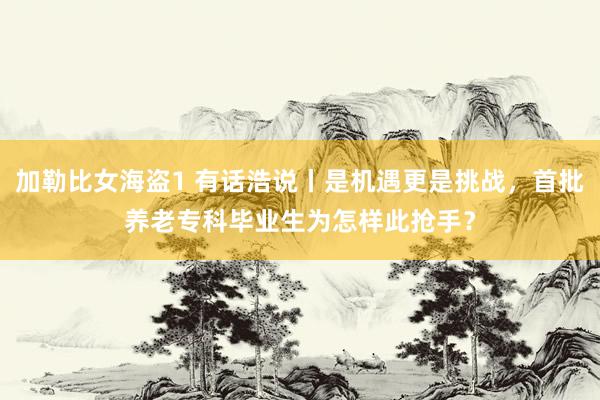 加勒比女海盗1 有话浩说丨是机遇更是挑战，首批养老专科毕业生为怎样此抢手？