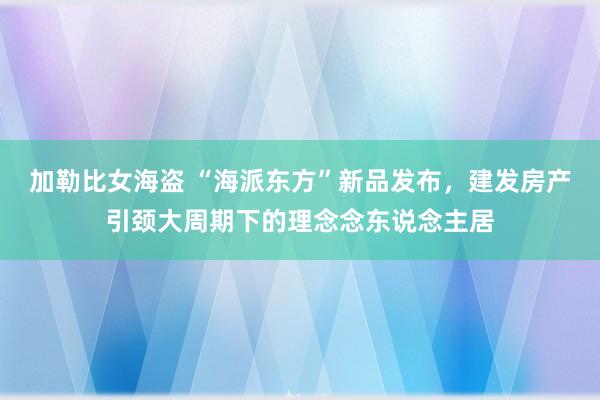 加勒比女海盗 “海派东方”新品发布，建发房产引颈大周期下的理念念东说念主居