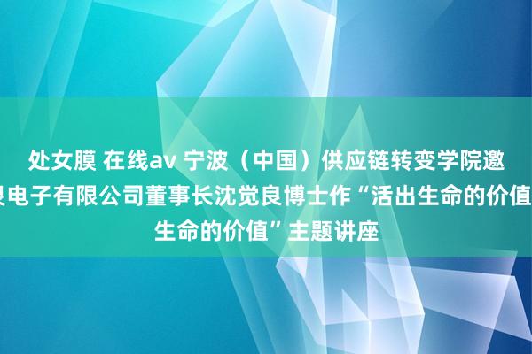 处女膜 在线av 宁波（中国）供应链转变学院邀请宁波三灵电子有限公司董事长沈觉良博士作“活出生命的价值”主题讲座