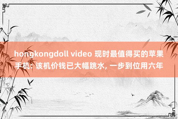 hongkongdoll video 现时最值得买的苹果手机: 该机价钱已大幅跳水， 一步到位用六年