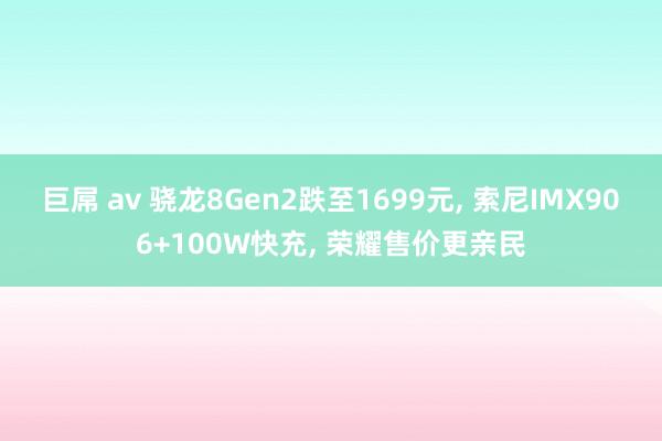 巨屌 av 骁龙8Gen2跌至1699元， 索尼IMX906+100W快充， 荣耀售价更亲民