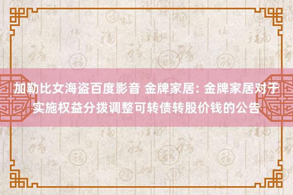 加勒比女海盗百度影音 金牌家居: 金牌家居对于实施权益分拨调整可转债转股价钱的公告