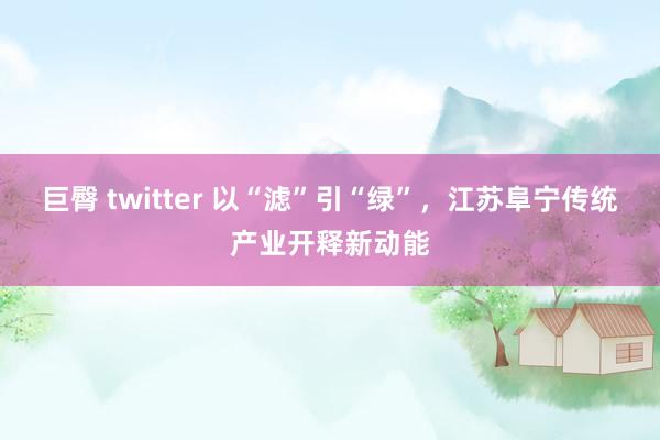 巨臀 twitter 以“滤”引“绿”，江苏阜宁传统产业开释新动能