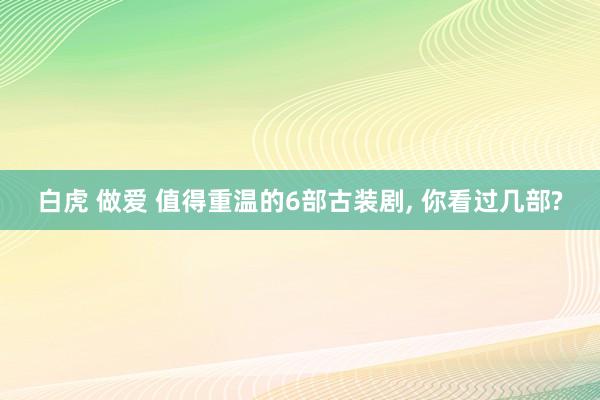 白虎 做爱 值得重温的6部古装剧， 你看过几部?