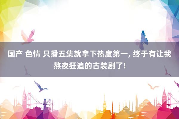 国产 色情 只播五集就拿下热度第一， 终于有让我熬夜狂追的古装剧了!