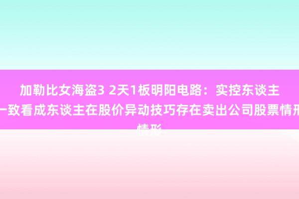 加勒比女海盗3 2天1板明阳电路：实控东谈主一致看成东谈主在股价异动技巧存在卖出公司股票情形