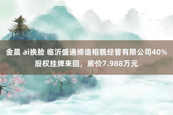 金晨 ai换脸 临沂盛通缔造相貌经管有限公司40%股权挂牌来回，底价7.988万元