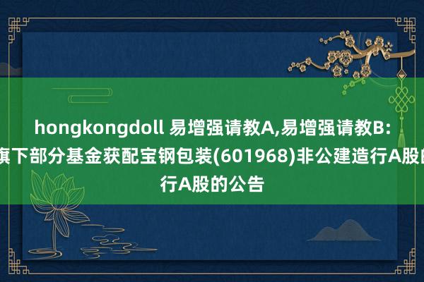 hongkongdoll 易增强请教A，易增强请教B: 对于旗下部分基金获配宝钢包装(601968)非公建造行A股的公告